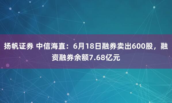扬帆证券 中信海直：6月18日融券卖出600股，融资融券余额7.68亿元