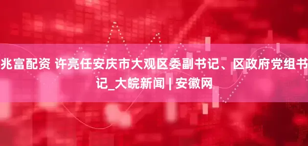 兆富配资 许亮任安庆市大观区委副书记、区政府党组书记_大皖新闻 | 安徽网