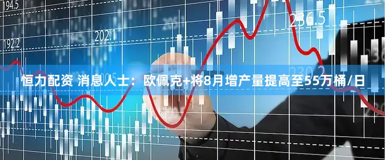 恒力配资 消息人士：欧佩克+将8月增产量提高至55万桶/日