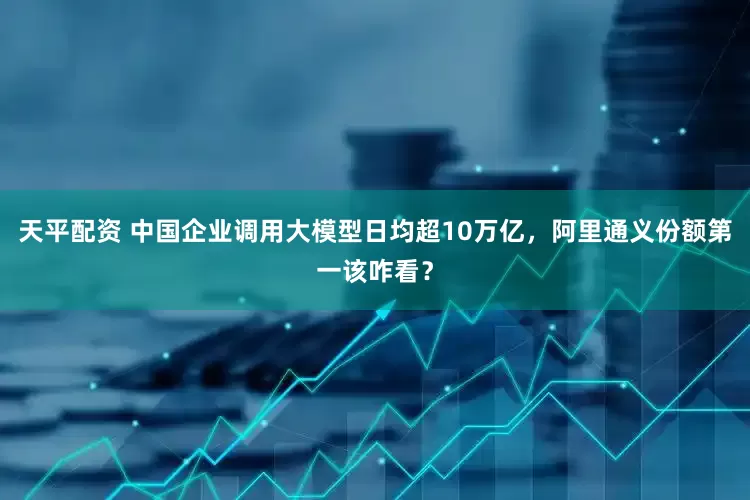 天平配资 中国企业调用大模型日均超10万亿，阿里通义份额第一该咋看？