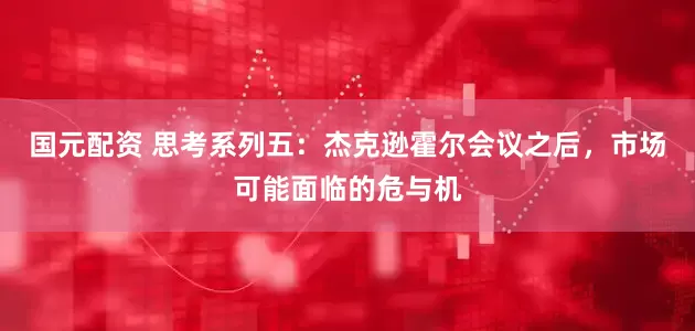 国元配资 思考系列五：杰克逊霍尔会议之后，市场可能面临的危与机