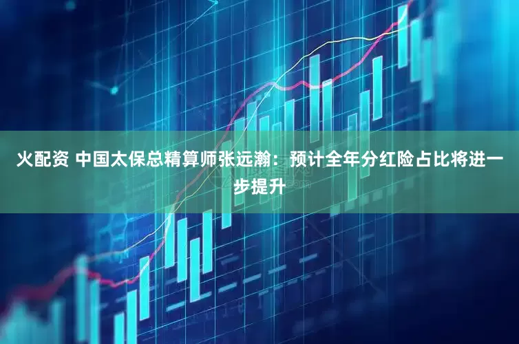 火配资 中国太保总精算师张远瀚：预计全年分红险占比将进一步提升