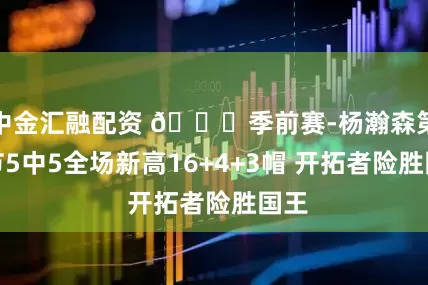 中金汇融配资 🏀季前赛-杨瀚森第三节5中5全场新高16+4+3帽 开拓者险胜国王