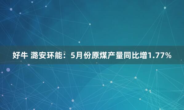 好牛 潞安环能：5月份原煤产量同比增1.77%