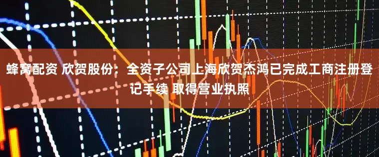 蜂窝配资 欣贺股份：全资子公司上海欣贺杰鸿已完成工商注册登记手续 取得营业执照