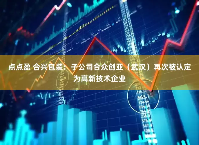 点点盈 合兴包装：子公司合众创亚（武汉）再次被认定为高新技术企业