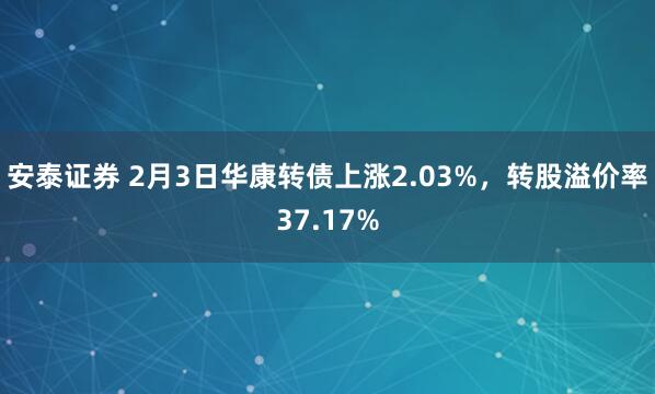 安泰证券 2月3日华康转债上涨2.03%，转股溢价率37.17%