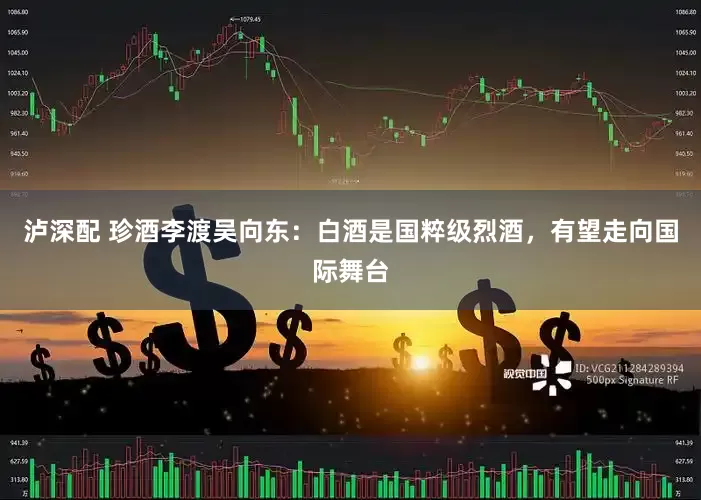 泸深配 珍酒李渡吴向东：白酒是国粹级烈酒，有望走向国际舞台