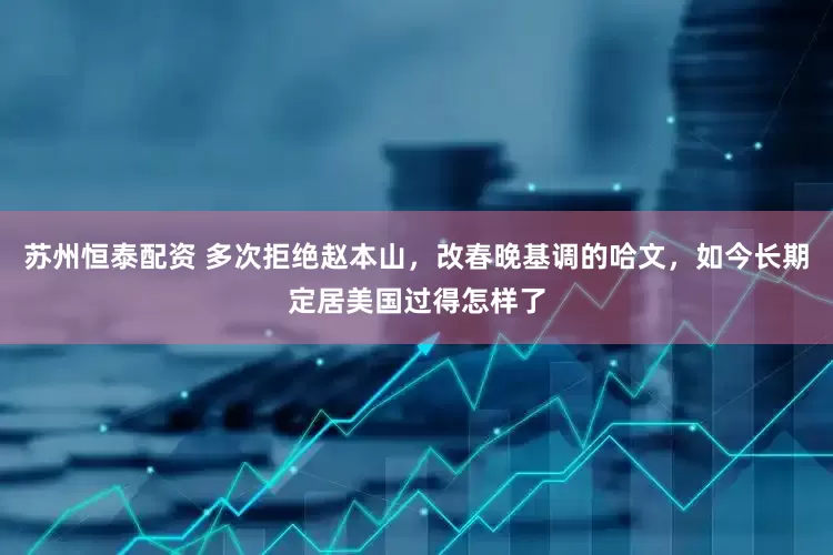 苏州恒泰配资 多次拒绝赵本山，改春晚基调的哈文，如今长期定居美国过得怎样了