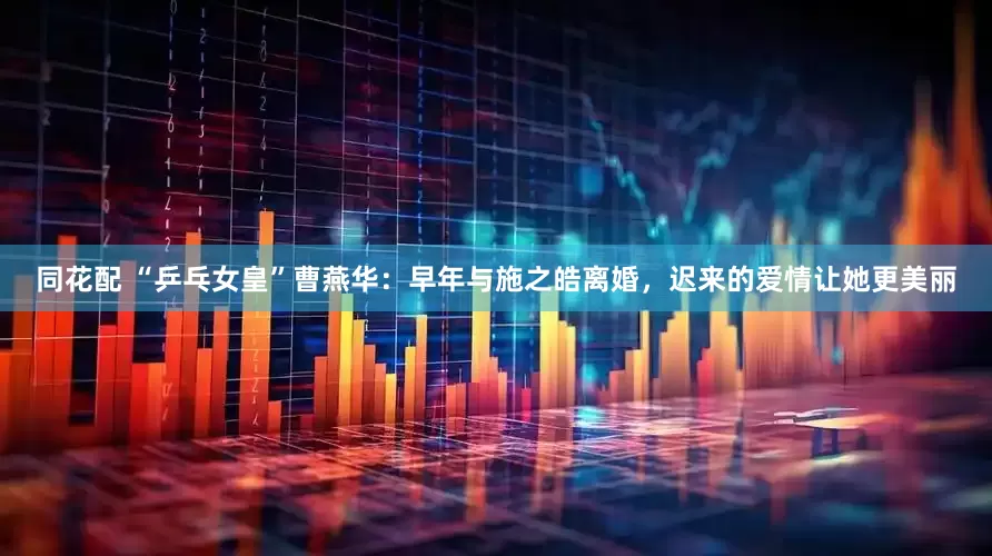 同花配 “乒乓女皇”曹燕华：早年与施之皓离婚，迟来的爱情让她更美丽