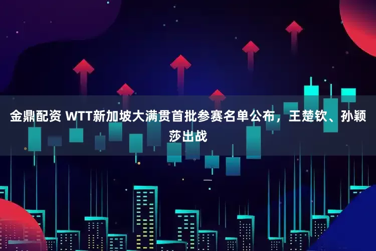 金鼎配资 WTT新加坡大满贯首批参赛名单公布，王楚钦、孙颖莎出战