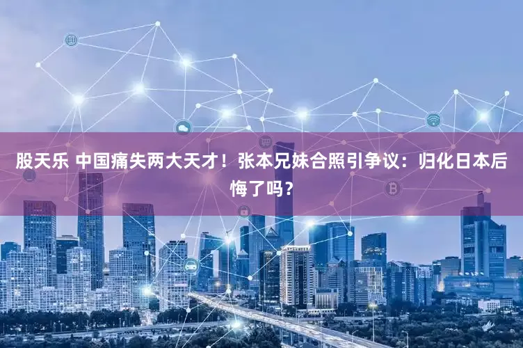 股天乐 中国痛失两大天才！张本兄妹合照引争议：归化日本后悔了吗？