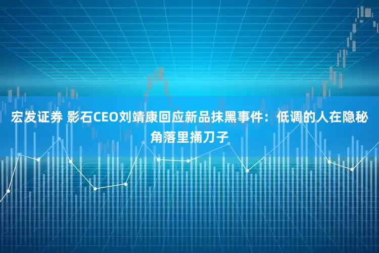 宏发证券 影石CEO刘靖康回应新品抹黑事件：低调的人在隐秘角落里捅刀子
