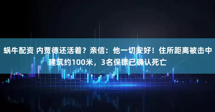 蜗牛配资 内贾德还活着？亲信：他一切安好！住所距离被击中建筑约100米，3名保镖已确认死亡