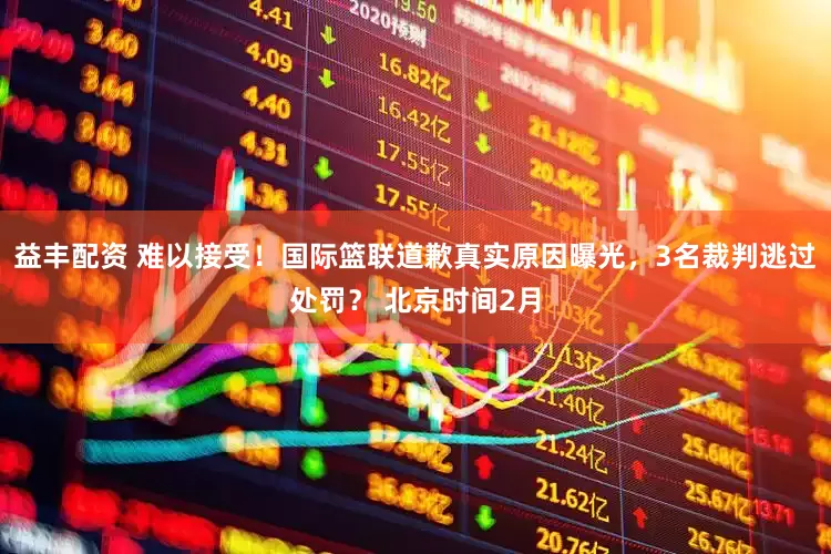 益丰配资 难以接受！国际篮联道歉真实原因曝光，3名裁判逃过处罚？ 北京时间2月