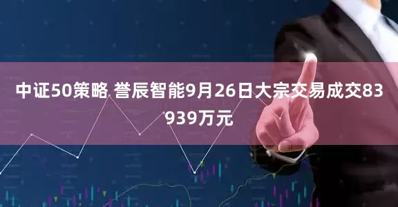 中证50策略 誉辰智能9月26日大宗交易成交83939万元